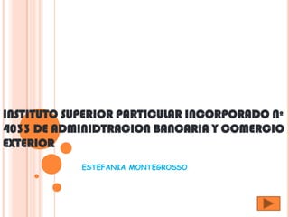 INSTITUTO SUPERIOR PARTICULAR INCORPORADO Nº
4033 DE ADMINIDTRACION BANCARIA Y COMERCIO
EXTERIOR
            ESTEFANIA MONTEGROSSO
 