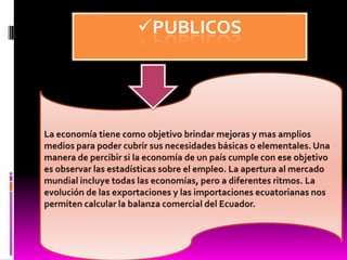PUBLICOSLa economía tiene como objetivo brindar mejoras y mas amplios medios para poder cubrir sus necesidades básicas o elementales. Una manera de percibir si la economía de un país cumple con ese objetivo es observar las estadísticas sobre el empleo. La apertura al mercado mundial incluye todas las economías, pero a diferentes ritmos. La evolución de las exportaciones y las importaciones ecuatorianas nos permiten calcular la balanza comercial del Ecuador. 