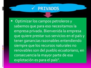  PRIVADOSOptimizar los campos petroleros y sabemos que para eso necesitamos la empresa privada. Bienvenida la empresa que quiere prestar sus servicios en el país y tener ganancias razonables entendiendo siempre que los recursos naturales no renovables son del pueblo ecuatoriano, en consecuencia la mayor parte de esa explotación es para el país”.