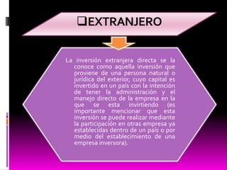EXTRANJEROLa inversión extranjera directa se la conoce como aquella inversión que proviene de una persona natural o jurídica del exterior, cuyo capital es invertido en un país con la intención de tener la administración y el manejo directo de la empresa en la que se esta invirtiendo (es importante mencionar que esta inversión se puede realizar mediante la participación en otras empresa ya establecidas dentro de un país o por medio del establecimiento de una empresa inversora).