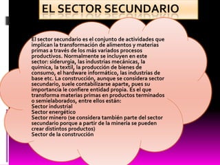 El sector secundario El sector secundario es el conjunto de actividades que implican la transformación de alimentos y materias primas a través de los más variados procesos productivos. Normalmente se incluyen en este sector: siderurgia, las industrias mecánicas, la química, la textil, la producción de bienes de consumo, el hardware informático, las industrias de base etc. La construcción, aunque se considera sector secundario, suele contabilizarse aparte, pues su importancia le confiere entidad propia. Es el que transforma materias primas en productos terminados o semielaborados, entre ellos están:Sector industrialSector energéticoSector minero (se considera también parte del sector secundario porque a partir de la minería se pueden crear distintos productos)Sector de la construcción