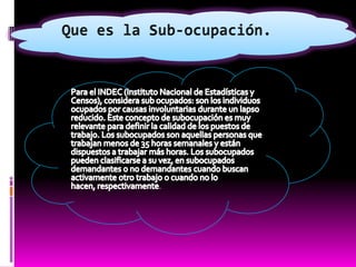 Que es la Sub-ocupación.Para el INDEC (Instituto Nacional de Estadísticas y Censos), considera sub ocupados: son los individuos ocupados por causas involuntarias durante un lapso reducido. Este concepto de subocupación es muy relevante para definir la calidad de los puestos de trabajo. Los subocupados son aquellas personas que trabajan menos de 35 horas semanales y están dispuestos a trabajar más horas. Los subocupados pueden clasificarse a su vez, en subocupados demandantes o no demandantes cuando buscan activamente otro trabajo o cuando no lo hacen, respectivamente.