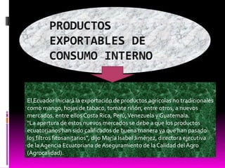 PRODUCTOS EXPORTABLES DE CONSUMO INTERNOEl Ecuador iniciará la exportación de productos agrícolas no tradicionales como mango, hojas de tabaco, tomate riñón, entre otros, a nuevos mercados, entre ellos Costa Rica, Perú, Venezuela y Guatemala."La apertura de estos nuevos mercados se debe a que los productos ecuatorianos han sido calificados de buena manera ya que han pasado los filtros fitosanitarios", dijo María Isabel Jiménez, directora ejecutiva de la Agencia Ecuatoriana de Aseguramiento de la Calidad del Agro (Agrocalidad).