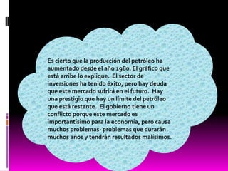 Es cierto que la producción del petróleo ha aumentado desde el año 1980. El gráfico que está arribe lo explique.  El sector de inversiones ha tenido éxito, pero hay deuda que este mercado sufrirá en el futuro.  Hay una prestigio que hay un límite del petróleo que está restante.  El gobierno tiene un conflicto porque este mercado es importantísimo para la economía, pero causa muchos problemas- problemas que durarán muchos años y tendrán resultados malísimos. 