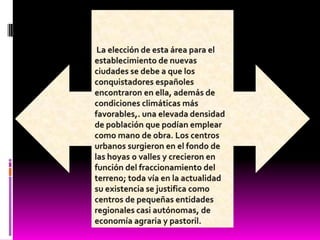  La elección de esta área para el establecimiento de nuevas ciudades se debe a que los conquistadores españoles encontraron en ella, además de condiciones climáticas más favorables,. una elevada densidad de población que podían emplear como mano de obra. Los centros urbanos surgieron en el fondo de las hoyas o valles y crecieron en función del fraccionamiento del terreno; toda vía en la actualidad su existencia se justifica como centros de pequeñas entidades regionales casi autónomas, de economía agraria y pastoril.