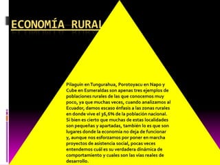 Pilaguín en Tungurahua, Porotoyacu en Napo y Cube en Esmeraldas son apenas tres ejemplos de poblaciones rurales de las que conocemos muy poco, ya que muchas veces, cuando analizamos al Ecuador, damos escaso énfasis a las zonas rurales en donde vive el 36,6% de la población nacional.Si bien es cierto que muchas de estas localidades son pequeñas y apartadas, también lo es que son lugares donde la economía no deja de funcionar y, aunque nos esforzamos por poner en marcha proyectos de asistencia social, pocas veces entendemos cuál es su verdadera dinámica de comportamiento y cuales son las vías reales de desarrollo.Economía rural