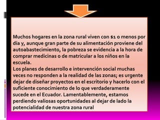 Muchos hogares en la zona rural viven con $1 o menos por día y, aunque gran parte de su alimentación proviene del autoabastecimiento, la pobreza se evidencia a la hora de comprar medicinas o de matricular a los niños en la escuela.Los planes de desarrollo e intervención social muchas veces no responden a la realidad de las zonas; es urgente dejar de diseñar proyectos en el escritorio y hacerlo con el suficiente conocimiento de lo que verdaderamente sucede en el Ecuador. Lamentablemente, estamos perdiendo valiosas oportunidades al dejar de lado la potencialidad de nuestra zona rural