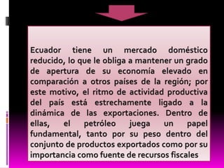 Ecuador tiene un mercado doméstico reducido, lo que le obliga a mantener un grado de apertura de su economía elevado en comparación a otros países de la región; por este motivo, el ritmo de actividad productiva del país está estrechamente ligado a la dinámica de las exportaciones. Dentro de ellas, el petróleo juega un papel fundamental, tanto por su peso dentro del conjunto de productos exportados como por su importancia como fuente de recursos fiscales