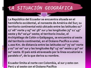 La situación geográficaLa República del Ecuador se encuentra situada en el hemisferio occidental, al noroeste de América del Sur; su territorio continental está ubicado entre las latitudes 01° 27' 06" norte y 05° 00' 56" sur y las longitudes 75° 11' 49" oeste y 81° 00'40" oeste; el territorio insular, el Archipiélago de Colón o Galápagos, se encuentra al oeste del territorio continental, en el Océano Pacífico a unos 1.000 Km. de distancia entre las latitudes 01° 75' 00" norte y 01° 20' 00" sur y las longitudes 89° 15' 00" oeste y 92° 00' 00" oeste. El país está atravesado por la línea ecuatorial o paralelo 0°, de la que deriva su nombre.Ecuador limita al norte con Colombia, al sur y este con Perú y al oeste con el Océano Pacífico