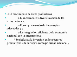  o El crecimiento de áreas productivas                 o El incremento y diversificación de las exportaciones                 o El uso y desarrollo de tecnologías adecuadas y ;                 o La integración eficiente de la economía nacional con la internacional.           * Se declara a la inversión en los sectores productivos y de servicios como prioridad nacional . 