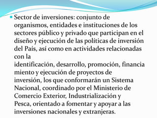 Sector de inversiones: conjunto de organismos, entidades e instituciones de los sectores público y privado que participan en el diseño y ejecución de las políticas de inversión del País, así como en actividades relacionadas con la identificación, desarrollo, promoción, financiamiento y ejecución de proyectos de inversión, los que conformarán un Sistema Nacional, coordinado por el Ministerio de Comercio Exterior, Industrialización y Pesca, orientado a fomentar y apoyar a las inversiones nacionales y extranjeras. 