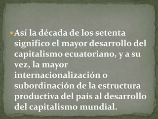 Así la década de los setenta significo el mayor desarrollo del capitalismo ecuatoriano, y a su vez, la mayor internacionalización o subordinación de la estructura productiva del país al desarrollo del capitalismo mundial.