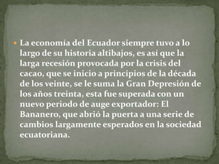 La economía del Ecuador siempre tuvo a lo largo de su historia altibajos, es así que la larga recesión provocada por la crisis del cacao, que se inicio a principios de la década de los veinte, se le suma la Gran Depresión de los años treinta, esta fue superada con un nuevo periodo de auge exportador: El Bananero, que abrió la puerta a una serie de cambios largamente esperados en la sociedad ecuatoriana.
