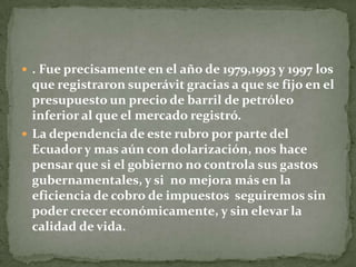 . Fue precisamente en el año de 1979,1993 y 1997 los que registraron superávit gracias a que se fijo en el presupuesto un precio de barril de petróleo inferior al que el mercado registró.La dependencia de este rubro por parte del Ecuador y mas aún con dolarización, nos hace pensar que si el gobierno no controla sus gastos gubernamentales, y si  no mejora más en la eficiencia de cobro de impuestos  seguiremos sin poder crecer económicamente, y sin elevar la calidad de vida.