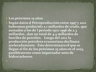 Los próximos 19 años Según datos d Petroproducción entre 1997 y 2012 habremos producido 2.1 millardos de crudo, que sumados a los de l periodo 1972-1996 de 2.3 millardos , dan un total de 4.4 millardos de barriles de petróleo.   Luego del 2012 la producción petrolera ecuatoriana declinara aceleradamente.  Esto determinara el que se llegue al fin de los próximos 25 años en el 2023, posiblemente como importador neto de hidrocarburos. 