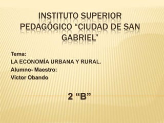 INSTITUTO SUPERIOR PEDAGÓGICO “CIUDAD DE SAN GABRIEL” Tema: LA ECONOMÍA URBANA Y RURAL. Alumno- Maestro: Víctor Obando 2 “B” 