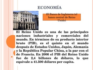 ECONOMÍA El Reino Unido es una de las principales naciones industriales y comerciales del mundo. En términos de su producto interior bruto (PIB), es el quinto en el mundo después de Estados Unidos, Japón, Alemania y la República Popular China, a la par con el de Francia. En 2006 el PIB del Reino Unido fue de 2,4 billones de dólares, lo que equivale a 41.500 dólares per capita. El Banco de Inglaterra (el banco central de Reino Unido) 