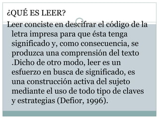 ¿QUÉ ES LEER?
Leer conciste en descifrar el código de la
 letra impresa para que ésta tenga
 significado y, como consecuencia, se
 produzca una comprensión del texto
 .Dicho de otro modo, leer es un
 esfuerzo en busca de significado, es
 una construcción activa del sujeto
 mediante el uso de todo tipo de claves
 y estrategias (Defior, 1996).
 