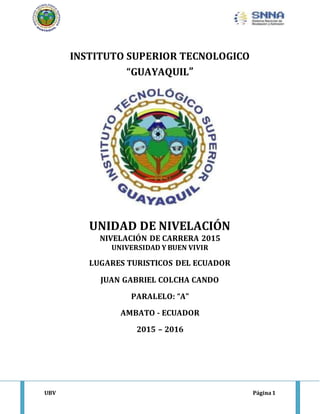 UBV Página1
INSTITUTO SUPERIOR TECNOLOGICO
“GUAYAQUIL”
UNIDAD DE NIVELACIÓN
NIVELACIÓN DE CARRERA 2015
UNIVERSIDAD Y BUEN VIVIR
LUGARES TURISTICOS DEL ECUADOR
JUAN GABRIEL COLCHA CANDO
PARALELO: “A”
AMBATO - ECUADOR
2015 – 2016
 
