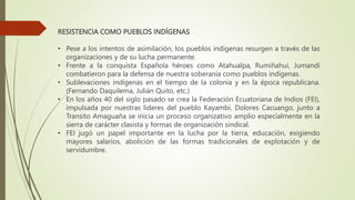RESISTENCIA COMO PUEBLOS INDÍGENAS
• Pese a los intentos de asimilación, los pueblos indígenas resurgen a través de las
organizaciones y de su lucha permanente.
• Frente a la conquista Española héroes como Atahualpa, Rumiñahui, Jumandi
combatieron para la defensa de nuestra soberanía como pueblos indígenas.
• Sublevaciones indígenas en el tiempo de la colonia y en la época republicana.
(Fernando Daquilema, Julián Quito, etc.)
• En los años 40 del siglo pasado se crea la Federación Ecuatoriana de Indios (FEI),
impulsada por nuestras lideres del pueblo Kayambi, Dolores Cacuango, junto a
Transito Amaguaña se inicia un proceso organizativo amplio especialmente en la
sierra de carácter clasista y formas de organización sindical.
• FEI jugó un papel importante en la lucha por la tierra, educación, exigiendo
mayores salarios, abolición de las formas tradicionales de explotación y de
servidumbre.
 