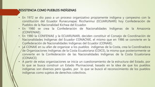 RESISTENCIA COMO PUEBLOS INDÍGENAS
• En 1972 se dio paso a un proceso organizativo propiamente indígena y campesino con la
constitución del Ecuador Runacunapac Riccharimui (ECUARUNARI) hoy Confederación de
Pueblos de la Nacionalidad Kichwa del Ecuador.
• En 1980 se crea la Confederación de Nacionalidades Indígenas de la Amazonia
(CONFENIAE).
• En 1980 la CONFENIAE y la ECUARUNARI, deciden constituir el Consejo de Coordinación de
Nacionalidades Indígenas del Ecuador CONACNIE, el mismo que en 1986 se convierte en la
Confederación de Nacionalidades Indígenas del Ecuador (CONAIE).
• La CONAIE en su afán de organizar a los pueblos indígenas de la Costa, crea la Coordinadora
de Organizaciones Indígenas de la Costa Ecuatoriana (COICE), la misma que posteriormente se
convierte en la Confederación de las Nacionalidades Indígenas de la Costa Ecuatoriana
(CONAICE)
• A partir de estas organizaciones se inicia un cuestionamiento de la estructura del Estado, por
lo que se busca construir un Estado Plurinacional, basado en la idea de que los pueblos
indígenas son diversos pero iguales, por lo que se buscó el reconocimiento de los pueblos
indígenas como sujetos de derechos colectivos.
 