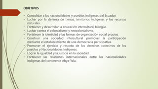 OBJETIVOS
• Consolidar a las nacionalidades y pueblos indígenas del Ecuador.
• Luchar por la defensa de tierras, territorios indígenas y los recursos
naturales.
• Fortalecer y desarrollar la educación intercultural bilingüe.
• Luchar contra el colonialismo y neocolonialismo.
• Fortalecer la identidad y las formas de organización social propias.
• Construir una sociedad intercultural promover la participación
mediante el establecimiento de una democracia participativa.
• Promover el ejercicio y respeto de los derechos colectivos de los
pueblos y Nacionalidades Indígenas.
• Lograr la igualdad y la justicia en la sociedad.
• Fortalecer las relaciones internacionales entre las nacionalidades
indígenas del continente Abya-Yala.
 