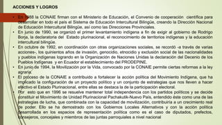 ACCIONES Y LOGROS
• En 1988 la CONAIE firman con el Ministerio de Educación, el Convenio de cooperación científica para
desarrollar en todo el país el Sistema de Educación Intercultural Bilingüe, creando la Dirección Nacional
de Educación Intercultural Bilingüe, así como las Direcciones Provinciales.
• En junio de 1990, se organizó el primer levantamiento indígena a fin de exigir al gobierno de Rodrigo
Borja, la declaratoria del Estado plurinacional, el reconocimiento de territorios indígenas y la educación
intercultural bilingüe.
• En octubre de 1992, en coordinación con otras organizaciones sociales, se recordó -a través de varias
acciones-, los quinientos años de invasión, genocidio, etnocidio y exclusión social de las nacionalidades
y pueblos indígenas logrando en la Organización de Naciones Unidas la declaración del Decenio de los
Pueblos Indígenas y en Ecuador el establecimiento del PRODEPINE.
• En junio de 1994, la Movilización por la Vida, convocado por la CONAIE permite ciertas reformas a la ley
agraria.
• El proceso de la CONAIE a contribuido a fortalecer la acción política del Movimiento Indígena, que ha
implicado la configuración de un proyecto político y un conjunto de estrategias que nos lleven a hacer
efectivo el Estado Plurinacional, entre ellas se destaca la de la participación electoral.
• Por esto que en 1996 se resuelve mantener total independencia con los partidos políticos y se decide
constituir el Movimiento de Unidad Plurinacional Pachakutik-Nuevo País, entendido éste como una de las
estrategias de lucha, que combinada con la capacidad de movilización, contribuiría a un crecimiento real
de poder. Ello se ha demostrado con los Gobiernos Locales Alternativos y con la acción política
desarrollada en los espacios de representación política como es el caso de diputados, prefectos,
consejeros, concejales y miembros de las juntas parroquiales a nivel nacional
 