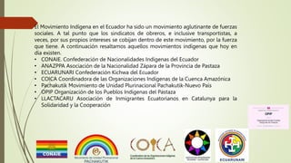 El Movimiento Indígena en el Ecuador ha sido un movimiento aglutinante de fuerzas
sociales. A tal punto que los sindicatos de obreros, e inclusive transportistas, a
veces, por sus propios intereses se cobijan dentro de este movimiento, por la fuerza
que tiene. A continuación resaltamos aquellos movimientos indígenas que hoy en
día existen.
• CONAIE. Confederación de Nacionalidades Indígenas del Ecuador
• ANAZPPA Asociación de la Nacionalidad Zápara de la Provincia de Pastaza
• ECUARUNARI Confederación Kichwa del Ecuador
• COICA Coordinadora de las Organizaciones Indígenas de la Cuenca Amazónica
• Pachakutik Movimiento de Unidad Plurinacional Pachakutik-Nuevo País
• OPIP Organización de los Pueblos Indígenas del Pastaza
• LLACTACARU Asociación de Inmigrantes Ecuatorianos en Catalunya para la
Solidaridad y la Cooperación
 