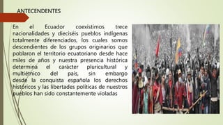 ANTECENDENTES
En el Ecuador coexistimos trece
nacionalidades y dieciséis pueblos indígenas
totalmente diferenciados, los cuales somos
descendientes de los grupos originarios que
poblaron el territorio ecuatoriano desde hace
miles de años y nuestra presencia histórica
determina el carácter pluricultural y
multiétnico del país, sin embargo
desde la conquista española los derechos
históricos y las libertades políticas de nuestros
pueblos han sido constantemente violadas
 