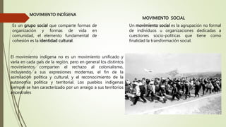MOVIMIENTO INDÍGENA
Es un grupo social que comparte formas de
organización y formas de vida en
comunidad, el elemento fundamental de
cohesión es la identidad cultural.
MOVIMIENTO SOCIAL
Un movimiento social es la agrupación no formal
de individuos u organizaciones dedicadas a
cuestiones socio-políticas que tiene como
finalidad la transformación social.
El movimiento indígena no es un movimiento unificado y
varía en cada país de la región, pero en general los distintos
movimientos comparten el rechazo al colonialismo,
incluyendo a sus expresiones modernas, el fin de la
asimilación política y cultural, y el reconocimiento de la
autonomía política y territorial. Los pueblos indígenas
siempre se han caracterizado por un arraigo a sus territorios
ancestrales
 