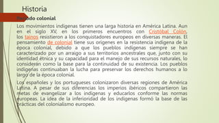 Historia
Periodo colonial
Los movimientos indígenas tienen una larga historia en América Latina. Aun
en el siglo XV, en los primeros encuentros con Cristóbal Colón,
los taínos resistieron a los conquistadores europeos en diversas maneras. El
pensamiento de colonial tiene sus orígenes en la resistencia indígena de la
época colonial,​ debido a que los pueblos indígenas siempre se han
caracterizado por un arraigo a sus territorios ancestrales que, junto con su
identidad étnica y su capacidad para el manejo de sus recursos naturales, lo
consideran como la base para la continuidad de su existencia. Los pueblos
indígenas continuaban la lucha para preservar los derechos humanos a lo
largo de la época colonial.
Los españoles y los portugueses colonizaron diversas regiones de América
Latina. A pesar de sus diferencias los imperios ibéricos compartieron las
metas de evangelizar a los indígenas y educarlos conforme las normas
europeas. La idea de la inferioridad de los indígenas formó la base de las
prácticas del colonialismo europeo.
 