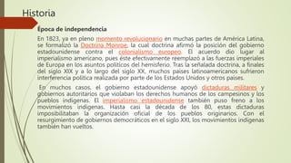 Historia
Época de independencia
En 1823, ya en pleno momento revolucionario en muchas partes de América Latina,
se formalizó la Doctrina Monroe, la cual doctrina afirmó la posición del gobierno
estadounidense contra el colonialismo europeo. El acuerdo dio lugar al
imperialismo americano, pues éste efectivamente reemplazó a las fuerzas imperiales
de Europa en los asuntos políticos del hemisferio. Tras la señalada doctrina, a finales
del siglo XIX y a lo largo del siglo XX, muchos países latinoamericanos sufrieron
interferencia política realizada por parte de los Estados Unidos y otros países.
En muchos casos, el gobierno estadounidense apoyó dictaduras militares y
gobiernos autoritarios que violaban los derechos humanos de los campesinos y los
pueblos indígenas. El imperialismo estadounidense también puso freno a los
movimientos indígenas. Hasta casi la década de los 80, estas dictaduras
imposibilitaban la organización oficial de los pueblos originarios. Con el
resurgimiento de gobiernos democráticos en el siglo XXI, los movimientos indígenas
también han vueltos.
 