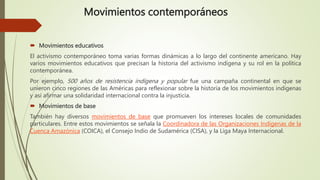 Movimientos contemporáneos
 Movimientos educativos
El activismo contemporáneo toma varias formas dinámicas a lo largo del continente americano. Hay
varios movimientos educativos que precisan la historia del activismo indígena y su rol en la política
contemporánea.
Por ejemplo, 500 años de resistencia indígena y popular fue una campaña continental en que se
unieron cinco regiones de las Américas para reflexionar sobre la historia de los movimientos indígenas
y así afirmar una solidaridad internacional contra la injusticia.
 Movimientos de base
También hay diversos movimientos de base que promueven los intereses locales de comunidades
particulares. Entre estos movimientos se señala la Coordinadora de las Organizaciones Indígenas de la
Cuenca Amazónica (COICA), el Consejo Indio de Sudamérica (CISA), y la Liga Maya Internacional.
 