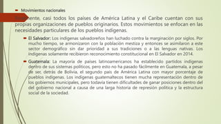  Movimientos nacionales
Finalmente, casi todos los países de América Latina y el Caribe cuentan con sus
propias organizaciones de pueblos originarios. Estos movimientos se enfocan en las
necesidades particulares de los pueblos indígenas.
 El Salvador: Los indígenas salvadoreños han luchado contra la marginación por siglos. Por
mucho tiempo, se armonizaron con la población mestiza y entonces se asimilaron a este
sector demográfico sin dar prioridad a sus tradiciones o a las lenguas nativas. Los
indígenas solamente recibieron reconocimiento constitucional en El Salvador en 2014.
 Guatemala: La mayoría de países latinoamericanos ha establecido partidos indígenas
dentro de sus sistemas políticos, pero esto no ha pasado fácilmente en Guatemala, a pesar
de ser, detrás de Bolivia, el segundo país de América Latina con mayor porcentaje de
pueblos indígenas. Los indígenas guatemaltecos tienen mucha representación dentro de
los gobiernos municipales, pero todavía tienen dificultades de ganar posiciones dentro del
del gobierno nacional a causa de una larga historia de represión política y la estructura
social de la sociedad.
 