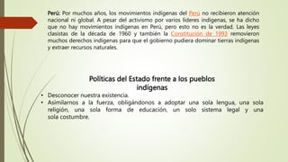 Políticas del Estado frente a los pueblos
indígenas
• Desconocer nuestra existencia.
• Asimilarnos a la fuerza, obligándonos a adoptar una sola lengua, una sola
religión, una sola forma de educación, un solo sistema legal y una
sola costumbre.
Perú: Por muchos años, los movimientos indígenas del Perú no recibieron atención
nacional ni global. A pesar del activismo por varios líderes indígenas, se ha dicho
que no hay movimientos indígenas en Perú, pero esto no es la verdad. Las leyes
clasistas de la década de 1960 y también la Constitución de 1993 removieron
muchos derechos indígenas para que el gobierno pudiera dominar tierras indígenas
y extraer recursos naturales.
 