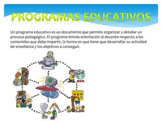 Un programa educativo es un documento que permite organizar y detallar un
proceso pedagógico. El programa brinda orientación al docente respecto a los
contenidos que debe impartir, la forma en que tiene que desarrollar su actividad
de enseñanza y los objetivos a conseguir.
 