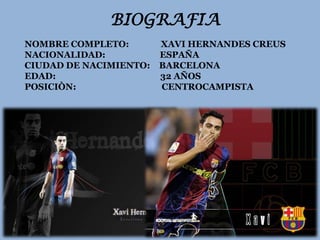 BIOGRAFIA
NOMBRE COMPLETO:        XAVI HERNANDES CREUS
NACIONALIDAD:           ESPAÑA
CIUDAD DE NACIMIENTO:   BARCELONA
EDAD:                   32 AÑOS
POSICIÒN:               CENTROCAMPISTA
 
