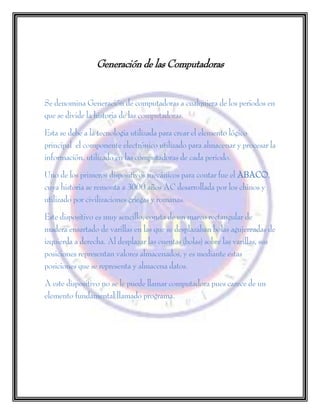 Generación de las Computadoras
Se denomina Generación de computadoras a cualquiera de los períodos en
que se divide la historia de las computadoras.
Esta se debe a la tecnología utilizada para crear el elemento lógico
principal el componente electrónico utilizado para almacenar y procesar la
información, utilizado en las computadoras de cada periodo.
Uno de los primeros dispositivos mecánicos para contar fue el ABACO,
cuya historia se remonta a 3000 años AC desarrollada por los chinos y
utilizado por civilizaciones griegas y romanas.
Este dispositivo es muy sencillo, consta de un marco rectangular de
madera ensartado de varillas en las que se desplazaban bolas agujereadas de
izquierda a derecha. Al desplazar las cuentas (bolas) sobre las varillas, sus
posiciones representan valores almacenados, y es mediante estas
posiciones que se representa y almacena datos.
A este dispositivo no se le puede llamar computadora pues carece de un
elemento fundamental llamado programa.
 