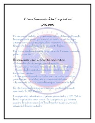 Primera Generación de las Computadoras
(1951-1958)
En esta generación había un gran desconocimiento de las capacidades de
las computadoras, puesto que se realizó un estudio en esta época que
determinó que con veinte computadoras se saturaría el mercado de los
Estados Unidos en el campo de procesamiento de datos.
Esta generación abarco la década de los cincuenta. Y se conoce como la
primera generación.
Estas máquinas tenían las siguientes características:
-Usaban tubos al vacío para procesar información.
- Usaban tarjetas perforadas para entrar los datos y los programas.
- Usaban cilindros magnéticos para almacenar información e
instrucciones internas.
- Eran sumamente grandes, utilizaban gran cantidad de electricidad,
generaban gran cantidad de calor y eran sumamente lentas.
- Se comenzó a utilizar el sistema binario para representar los datos.
En esta generación las máquinas son grandes y costosas de un costo
aproximado de 10,000 dólares.
La computadora más exitosa de la primera generación fue la IBM 650, de
la cual se produjeron varios cientos. Esta computadora que usaba un
esquema de memoria secundaria llamado tambor magnético, que es el
antecesor de los discos actuales.
 
