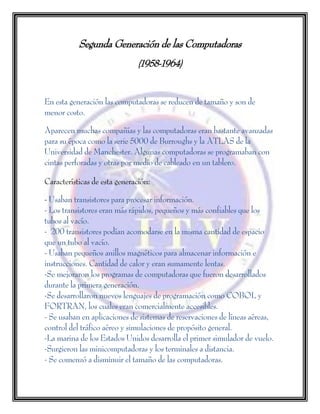 Segunda Generación de las Computadoras
(1958-1964)
En esta generación las computadoras se reducen de tamaño y son de
menor costo.
Aparecen muchas compañías y las computadoras eran bastante avanzadas
para su época como la serie 5000 de Burroughs y la ATLAS de la
Universidad de Manchester. Algunas computadoras se programaban con
cintas perforadas y otras por medio de cableado en un tablero.
Características de esta generación:
- Usaban transistores para procesar información.
- Los transistores eran más rápidos, pequeños y más confiables que los
tubos al vacío.
- 200 transistores podían acomodarse en la misma cantidad de espacio
que un tubo al vacío.
- Usaban pequeños anillos magnéticos para almacenar información e
instrucciones. Cantidad de calor y eran sumamente lentas.
-Se mejoraron los programas de computadoras que fueron desarrollados
durante la primera generación.
-Se desarrollaron nuevos lenguajes de programación como COBOL y
FORTRAN, los cuales eran comercialmente accesibles.
- Se usaban en aplicaciones de sistemas de reservaciones de líneas aéreas,
control del tráfico aéreo y simulaciones de propósito general.
-La marina de los Estados Unidos desarrolla el primer simulador de vuelo.
-Surgieron las minicomputadoras y los terminales a distancia.
- Se comenzó a disminuir el tamaño de las computadoras.
 