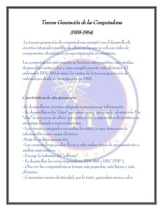 Tercera Generación de las Computadoras
(1958-1964)
La tercera generación de computadoras emergió con el desarrollo de
circuitos integrados pastillas de silicio en las que se colocan miles de
componentes electrónicos en una integración en miniatura.
Las computadoras nuevamente se hicieron más pequeñas, más rápidas,
desprendían menos calor y eran energéticamente más eficientes. El
ordenador IBM-360 dominó las ventas de la tercera generación de
ordenadores desde su presentación en 1965.
Características de esta generación:
-Se desarrollaron circuitos integrados para procesar información.
- Se desarrollaron los "chips" para almacenar y procesar la información. Un
"chip" es una pieza de silicio que contiene los componentes electrónicos en
miniatura llamados semiconductores.
- Los circuitos integrados recuerdan los datos, ya que almacenan la
información como cargas eléctricas.
-Surge la multiprogramación.
- Las computadoras pueden llevar a cabo ambas tareas de procesamiento o
análisis matemáticos.
- Emerge la industria del "software".
- Se desarrollan las minicomputadoras IBM 360 y DEC PDP-1.
- Otra vez las computadoras se tornan más pequeñas, más ligeras y más
eficientes.
- Consumían menos electricidad, por lo tanto, generaban menos calor.
 
