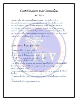Cuarta Generación de las Computadoras
(1971-1988)
Aparecen los microprocesadores que es un gran adelanto de la
microelectrónica, son circuitos integrados de alta densidad y con una
velocidad impresionante. Las microcomputadoras con base en estos
circuitos son extremadamente pequeñas y baratas, por lo que su uso se
extiende al mercado industrial. Aquí nacen las computadoras personales
que han adquirido proporciones enormes y que han influido en la sociedad
en general sobre la llamada "revolución informática".
Características de esta generación:
- Se desarrolló el microprocesador.
- Se colocan más circuitos dentro de un "chip".
- "LSI - Large Scale Integration circuit".
- "VLSI - Very Large Scale Integration circuit".
- Cada "chip" puede hacer diferentes tareas.
- Un "chip" sencillo actualmente contiene la unidad de control y la unidad
de aritmética/lógica. El tercer componente, la memoria primaria, es
operado por otros "chips".
- Se reemplaza la memoria de anillos magnéticos por la memoria de "chips"
de silicio.
- Se desarrollan las microcomputadoras, o sea, computadoras personales o
PC.
- Se desarrollan las supercomputadoras.
 