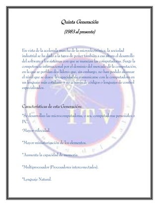 Quinta Generación
(1983 al presente)
En vista de la acelerada marcha de la microelectrónica, la sociedad
industrial se ha dado a la tarea de poner también a esa altura el desarrollo
del software y los sistemas con que se manejan las computadoras. Surge la
competencia internacional por el dominio del mercado de la computación,
en la que se perfilan dos líderes que, sin embargo, no han podido alcanzar
el nivel que se desea: la capacidad de comunicarse con la computadora en
un lenguaje más cotidiano y no a través de códigos o lenguajes de control
especializados.
Características de esta Generación:
*Se desarrollan las microcomputadoras, o sea, computadoras personales o
PC.
*Mayor velocidad.
*Mayor miniaturización de los elementos.
*Aumenta la capacidad de memoria.
*Multiprocesador (Procesadores interconectados).
*Lenguaje Natural.
 