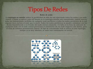 Redes de araña
 La topología en estrella reduce la posibilidad de fallo de red conectando todos los nodos a un nodo
 central. Cuando se aplica a una red basada en la topología estrella este concentrador central reenvía
todas las transmisiones recibidas de cualquier nodo periférico a todos los nodos periféricos de la red,
algunas veces incluso al nodo que lo envió. Todos los nodos periféricos se pueden comunicar con los
  demás transmitiendo o recibiendo del nodo central solamente. Un fallo en la línea de conexión de
 cualquier nodo con el nodo central provocaría el aislamiento de ese nodo respecto a los demás, pero
  el resto de sistemas permanecería intacto. El tipo de concentrador hub se utiliza en esta topología,
                    aunque ya es muy obsoleto; se suele usar comúnmente un switch.
 