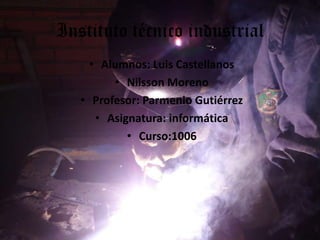 Instituto técnico industrial
• Alumnos: Luis Castellanos
• Nilsson Moreno
• Profesor: Parmenio Gutiérrez
• Asignatura: informática
• Curso:1006
 