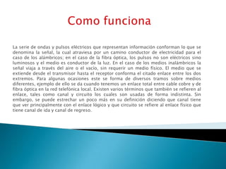 La serie de ondas y pulsos eléctricos que representan información conforman lo que se
denomina la señal, la cual atraviesa por un camino conductor de electricidad para el
caso de los alámbricos; en el caso de la fibra óptica, los pulsos no son eléctricos sino
luminosos y el medio es conductor de la luz. En el caso de los medios inalámbricos la
señal viaja a través del aire o el vacío, sin requerir un medio físico. El medio que se
extiende desde el transmisor hasta el receptor conforma el citado enlace entre los dos
extremos. Para algunas ocasiones este se forma de diversos tramos sobre medios
diferentes, ejemplo de ello se da cuando tenemos un enlace total entre cable cobre y de
fibra óptica en la red telefónica local. Existen varios términos que también se refieren al
enlace, tales como canal y circuito los cuales son usadas de forma indistinta. Sin
embargo, se puede estrechar un poco más en su definición diciendo que canal tiene
que ver principalmente con el enlace lógico y que circuito se refiere al enlace físico que
tiene canal de ida y canal de regreso.
 