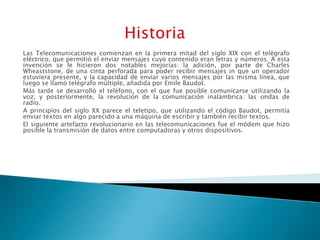 Las Telecomunicaciones comienzan en la primera mitad del siglo XIX con el telégrafo
eléctrico, que permitió el enviar mensajes cuyo contenido eran letras y números. A esta
invención se le hicieron dos notables mejorías: la adición, por parte de Charles
Wheaststone, de una cinta perforada para poder recibir mensajes in que un operador
estuviera presente, y la capacidad de enviar varios mensajes por las misma línea, que
luego se llamó telégrafo múltiple, añadida por Emile Baudot.
Más tarde se desarrolló el teléfono, con el que fue posible comunicarse utilizando la
voz, y posteriormente, la revolución de la comunicación inalámbrica: las ondas de
radio.
A principios del siglo XX parece el teletipo, que utilizando el código Baudot, permitía
enviar textos en algo parecido a una máquina de escribir y también recibir textos.
El siguiente artefacto revolucionario en las telecomunicaciones fue el módem que hizo
posible la transmisión de datos entre computadoras y otros dispositivos.
 