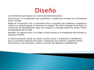 Los elementos que integran un sistema de telecomunicación:
El transmisor: Es el dispositivo que transforma o codifica los mensajes en un fenómeno
físico: la señal.
Medio de Transmisión: Por su naturaleza física, es posible que modifique o degrade la
señal en su trayecto desde el transmisor al receptor. Por ello el receptor ha de tener un
mecanismo de decodificación capaz de recuperar el mensaje dentro de ciertos límites
de degradación de la señal.
Receptor: En algunos casos, es el oído o el ojo humano y la recuperación del mensaje se
hace por la mente.

La telecomunicación puede ser punto a punto, punto a multipunto o teledifusión,
que es una forma particular de punto a multipunto que funciona solamente desde
el transmisor a los receptores, siendo su versión más popular la radiodifusión.
 