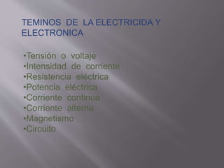 TEMINOS DE LA ELECTRICIDA Y
ELECTRONICA
•Tensión o voltaje
•Intensidad de corriente
•Resistencia eléctrica
•Potencia eléctrica
•Corriente continua
•Corriente alterna
•Magnetismo
•Circuito
 