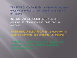 TENSION O VOLTAJE: Es la diferencia de carga
eléctrica entre dos o mas elementos, se mide
en voltios
INTENSIDAD DE CORRIENTE : Es la
cantidad de electrones que pasa por un
material
RESISTENCIA ELECTRICA: Es la oposición al
paso de corriente que presenta un material
POTENCIA ELECTRICA : Es el trabajo que
realiza un elemento eléctrico cuando la
corriente pasa por el
 